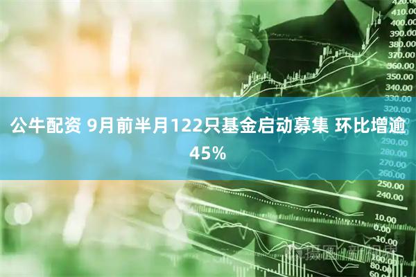 公牛配资 9月前半月122只基金启动募集 环比增逾45%