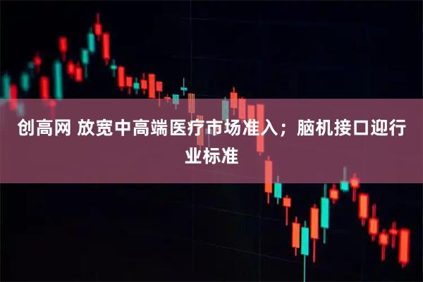 创高网 放宽中高端医疗市场准入；脑机接口迎行业标准