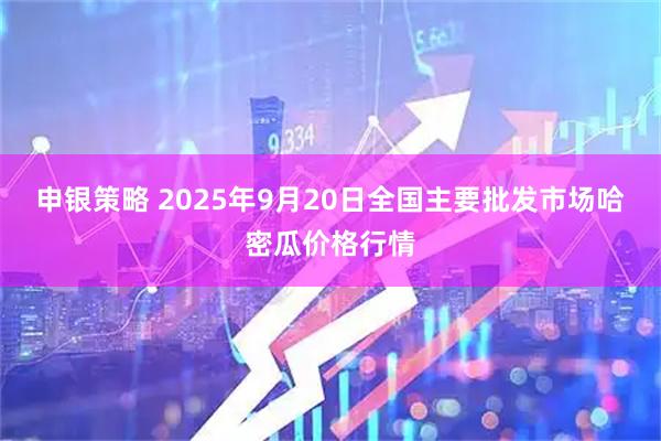 申银策略 2025年9月20日全国主要批发市场哈密瓜价格行情