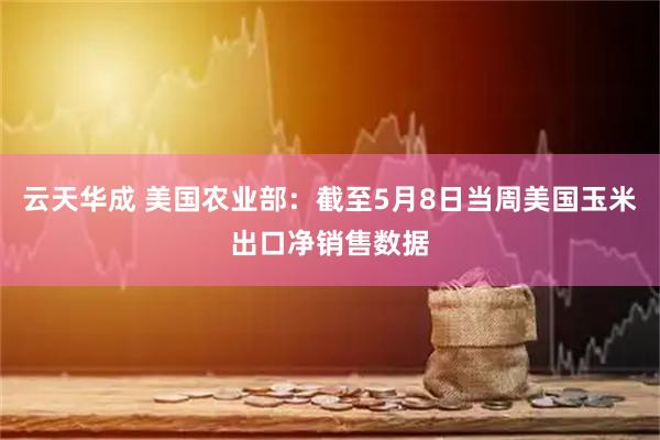 云天华成 美国农业部：截至5月8日当周美国玉米出口净销售数据