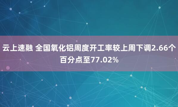 云上速融 全国氧化铝周度开工率较上周下调2.66个百分点至77.02%