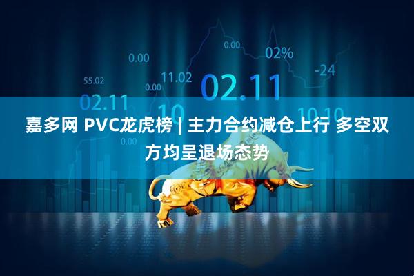 嘉多网 PVC龙虎榜 | 主力合约减仓上行 多空双方均呈退场态势