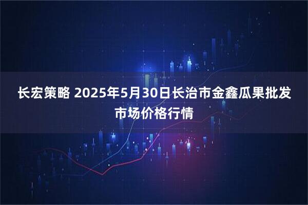 长宏策略 2025年5月30日长治市金鑫瓜果批发市场价格行情