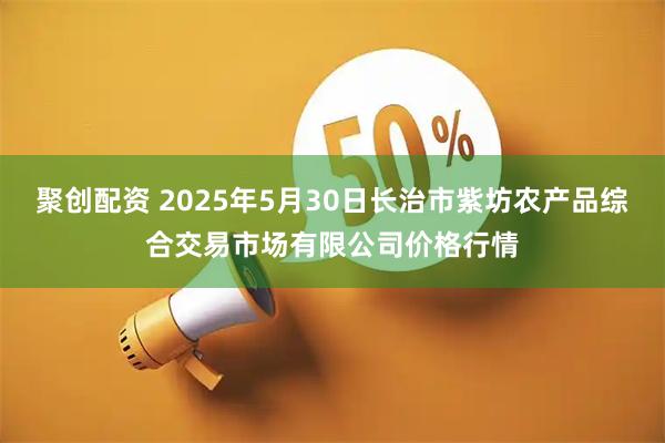 聚创配资 2025年5月30日长治市紫坊农产品综合交易市场有限公司价格行情