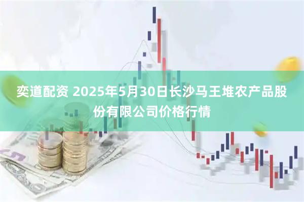 奕道配资 2025年5月30日长沙马王堆农产品股份有限公司价格行情