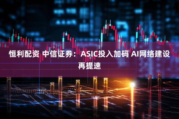 恒利配资 中信证券：ASIC投入加码 AI网络建设再提速
