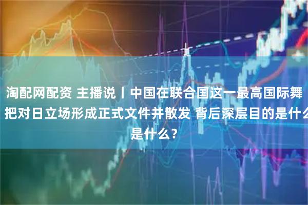 淘配网配资 主播说丨中国在联合国这一最高国际舞台 把对日立场形成正式文件并散发 背后深层目的是什么?