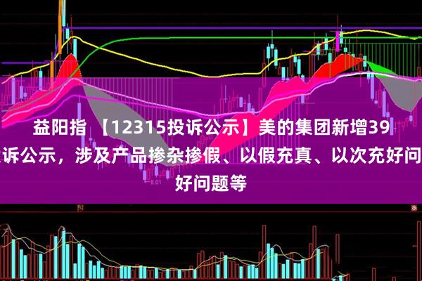 益阳指 【12315投诉公示】美的集团新增39件投诉公示，涉及产品掺杂掺假、以假充真、以次充好问题等