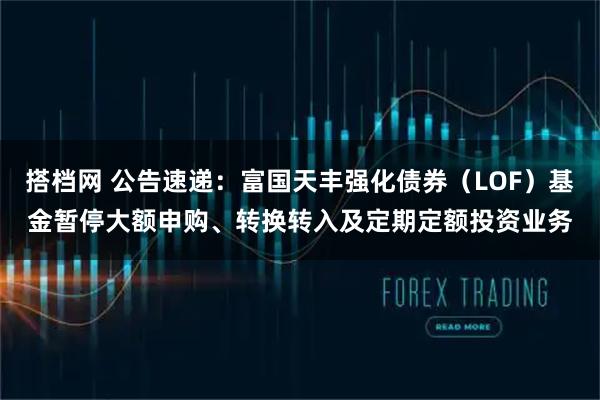 搭档网 公告速递：富国天丰强化债券（LOF）基金暂停大额申购、转换转入及定期定额投资业务