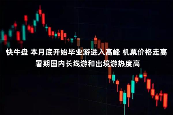 快牛盘 本月底开始毕业游进入高峰 机票价格走高 暑期国内长线游和出境游热度高