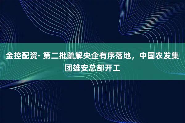 金控配资· 第二批疏解央企有序落地，中国农发集团雄安总部开工