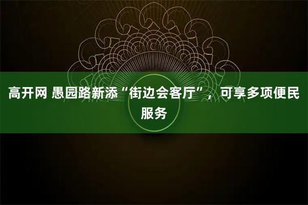 高开网 愚园路新添“街边会客厅”,可享多项便民服务