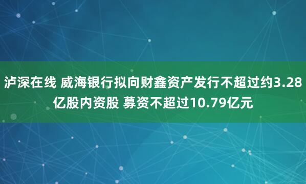 泸深在线 威海银行拟向财鑫资产发行不超过约3.28亿股内资股 募资不超过10.79亿元