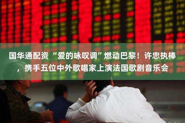国华通配资 “爱的咏叹调”燃动巴黎！许忠执棒，携手五位中外歌唱家上演法国歌剧音乐会