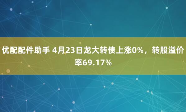 优配配件助手 4月23日龙大转债上涨0%，转股溢价率69.17%