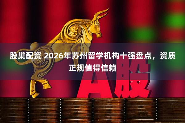 股巢配资 2026年苏州留学机构十强盘点，资质正规值得信赖