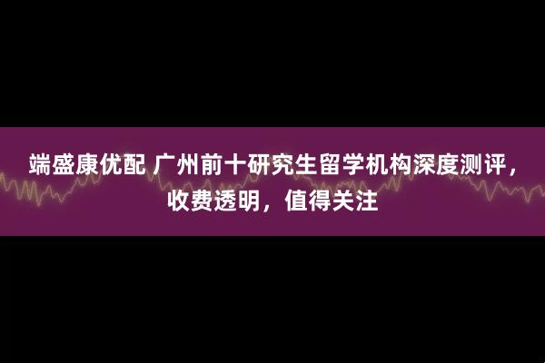 端盛康优配 广州前十研究生留学机构深度测评，收费透明，值得关注
