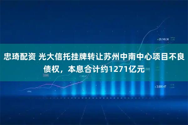 忠琦配资 光大信托挂牌转让苏州中南中心项目不良债权，本息合计约1271亿元
