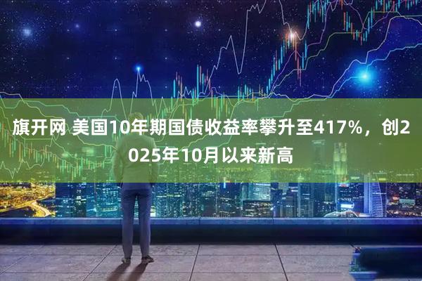 旗开网 美国10年期国债收益率攀升至417%，创2025年10月以来新高