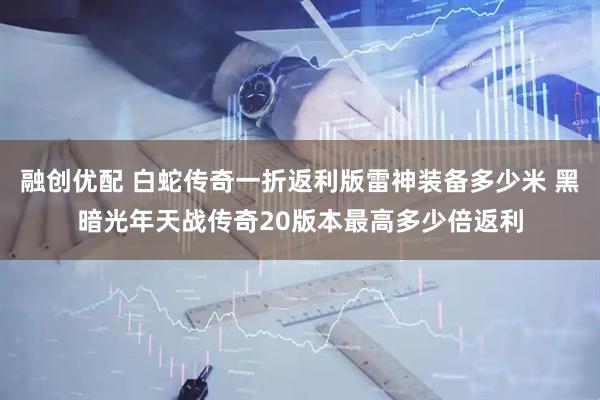 融创优配 白蛇传奇一折返利版雷神装备多少米 黑暗光年天战传奇20版本最高多少倍返利