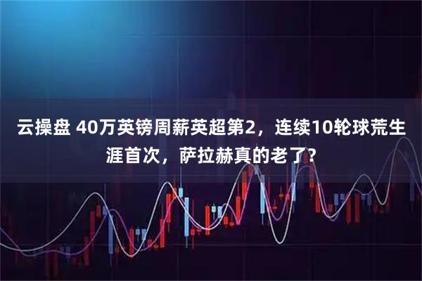 云操盘 40万英镑周薪英超第2，连续10轮球荒生涯首次，萨拉赫真的老了？