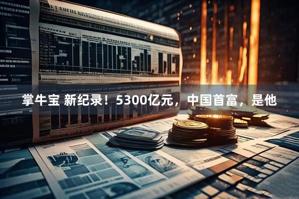 掌牛宝 新纪录！5300亿元，中国首富，是他