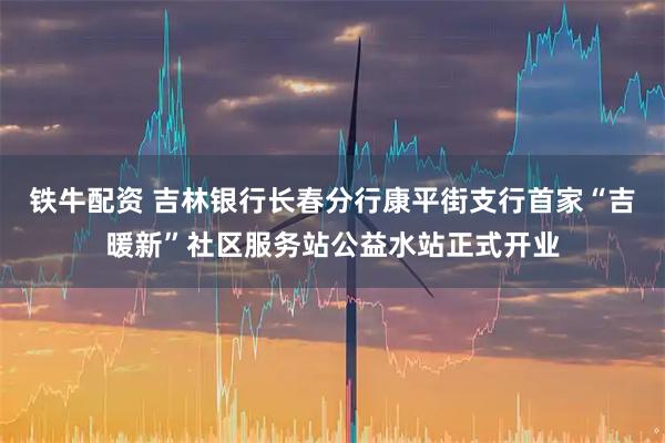 铁牛配资 吉林银行长春分行康平街支行首家“吉暖新”社区服务站公益水站正式开业