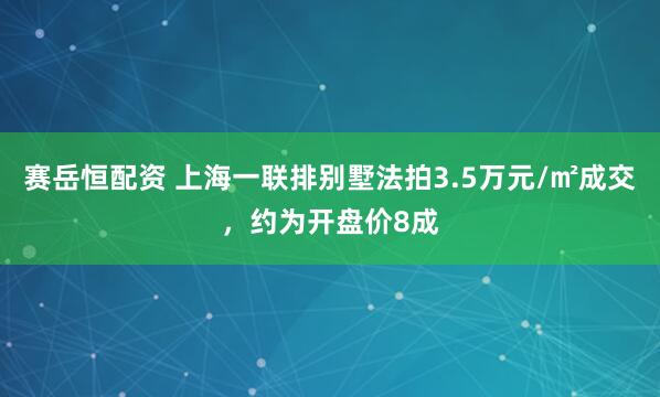 赛岳恒配资 上海一联排别墅法拍3.5万元/㎡成交，约为开盘价8成