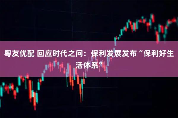 粤友优配 回应时代之问：保利发展发布“保利好生活体系”