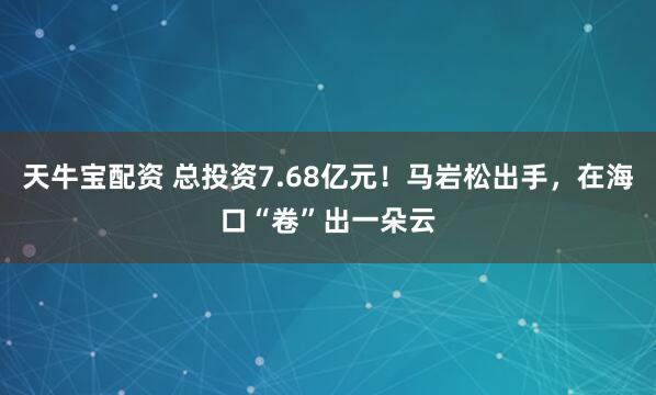 天牛宝配资 总投资7.68亿元！马岩松出手，在海口“卷”出一朵云