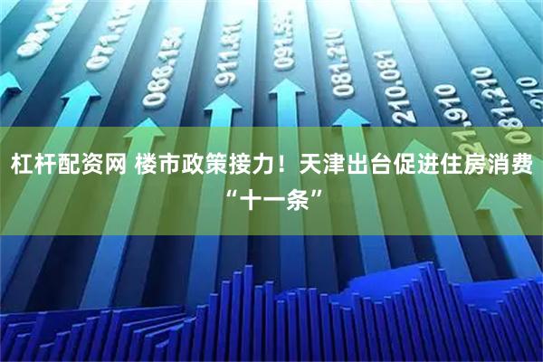 杠杆配资网 楼市政策接力！天津出台促进住房消费“十一条”