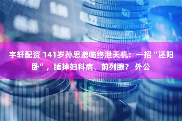 宇轩配资 141岁孙思邈临终泄天机：一招“还阳卧”，睡掉妇科病、前列腺？ 外公