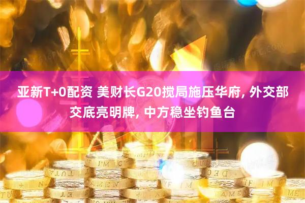 亚新T+0配资 美财长G20搅局施压华府, 外交部交底亮明牌, 中方稳坐钓鱼台